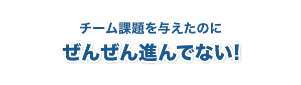 チーム課題を与えたのに全然進んでない！