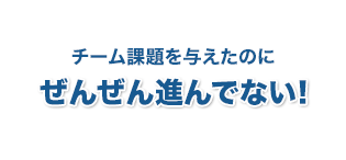 チーム課題を与えたのに全然進んでない！